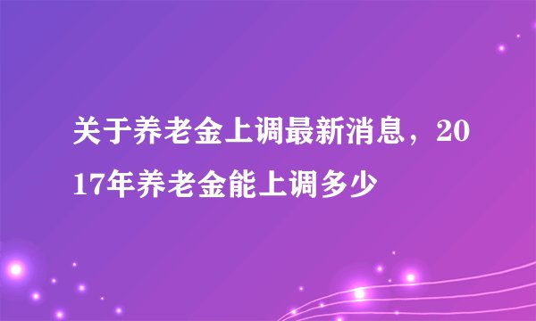 关于养老金上调最新消息，2017年养老金能上调多少