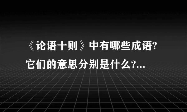 《论语十则》中有哪些成语? 它们的意思分别是什么?谢谢了辛苦你们了