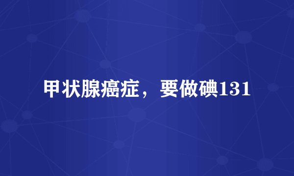 甲状腺癌症，要做碘131