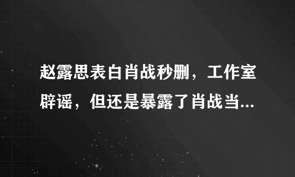 赵露思表白肖战秒删，工作室辟谣，但还是暴露了肖战当下的处境