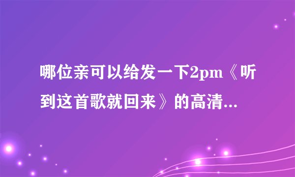 哪位亲可以给发一下2pm《听到这首歌就回来》的高清MV，谢谢了 233862125