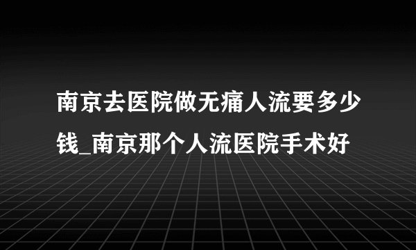 南京去医院做无痛人流要多少钱_南京那个人流医院手术好