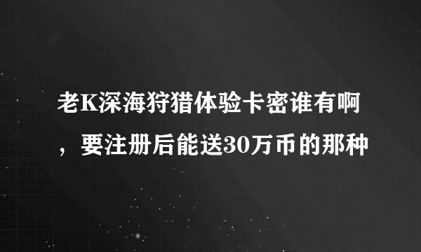 老K深海狩猎体验卡密谁有啊，要注册后能送30万币的那种