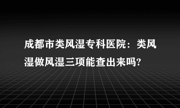 成都市类风湿专科医院：类风湿做风湿三项能查出来吗?