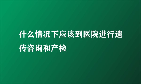 什么情况下应该到医院进行遗传咨询和产检