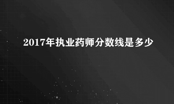 2017年执业药师分数线是多少