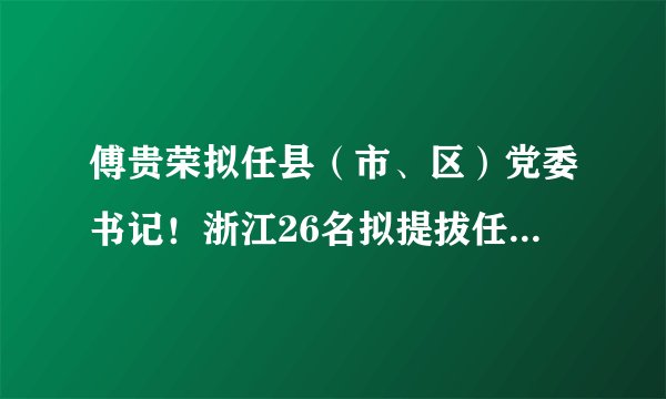傅贵荣拟任县（市、区）党委书记！浙江26名拟提拔任用省管领导干部任前公示