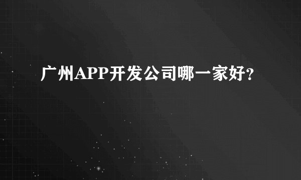 广州APP开发公司哪一家好？