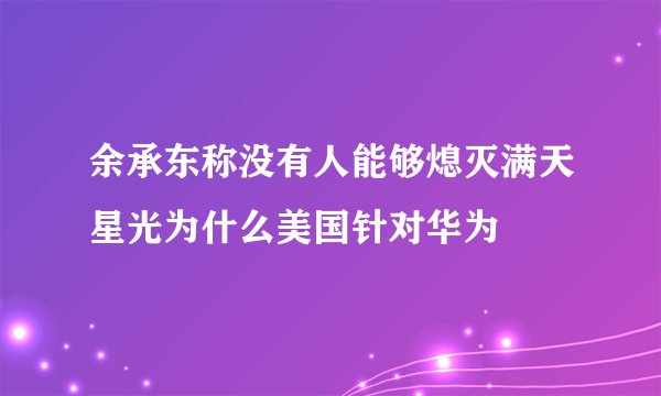 余承东称没有人能够熄灭满天星光为什么美国针对华为