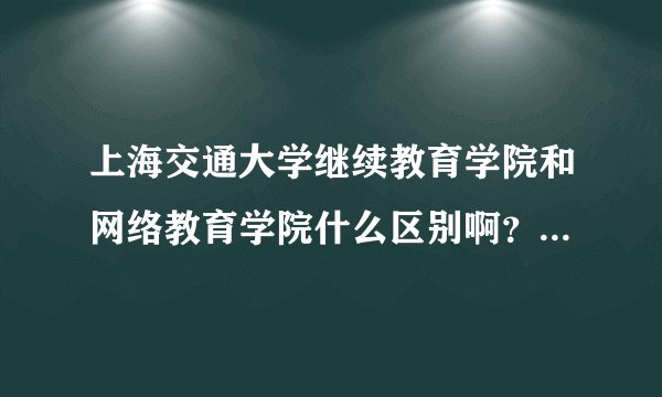 上海交通大学继续教育学院和网络教育学院什么区别啊？请高人指点，谢谢