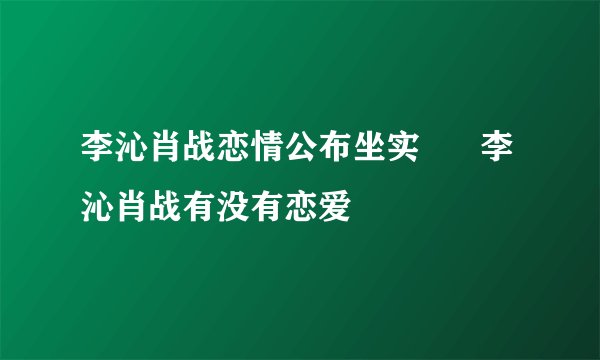 李沁肖战恋情公布坐实      李沁肖战有没有恋爱