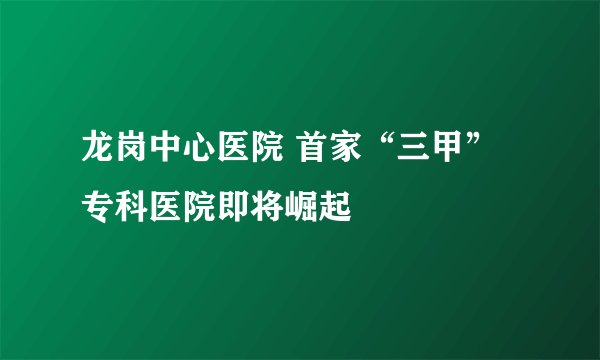 龙岗中心医院 首家“三甲”专科医院即将崛起