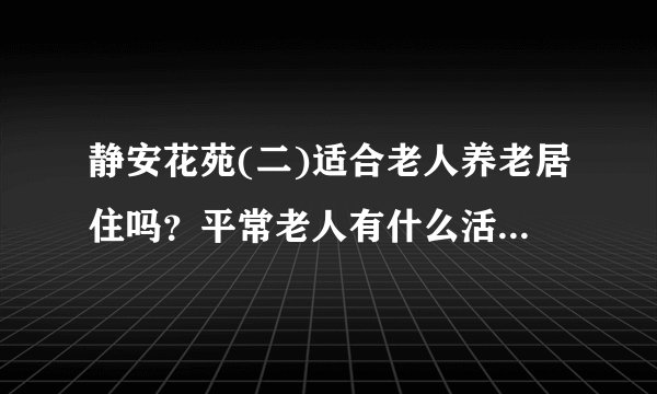 静安花苑(二)适合老人养老居住吗？平常老人有什么活动？这个小区老年人多吗？