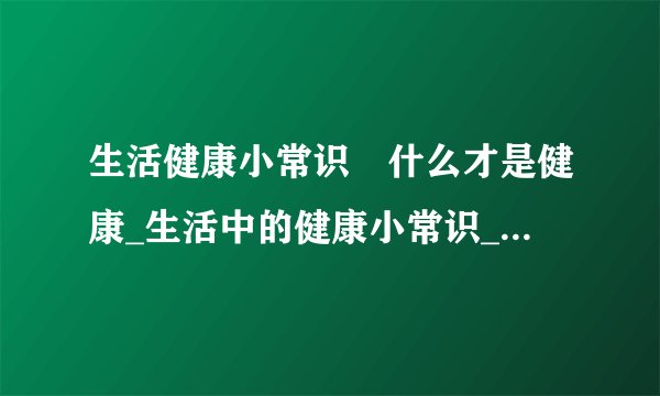 生活健康小常识	什么才是健康_生活中的健康小常识_生活中维护健康的方法