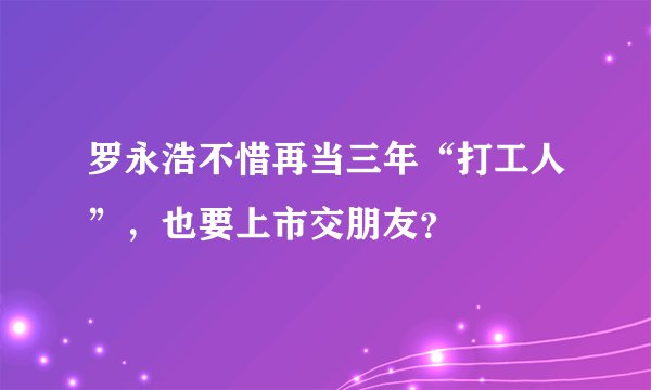 罗永浩不惜再当三年“打工人”，也要上市交朋友？