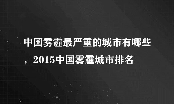 中国雾霾最严重的城市有哪些，2015中国雾霾城市排名