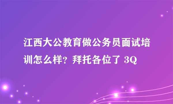江西大公教育做公务员面试培训怎么样？拜托各位了 3Q