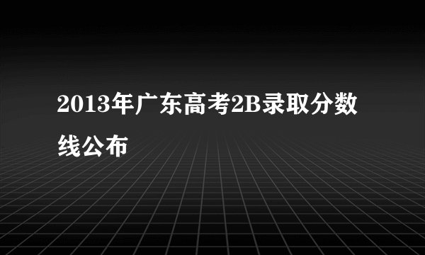 2013年广东高考2B录取分数线公布