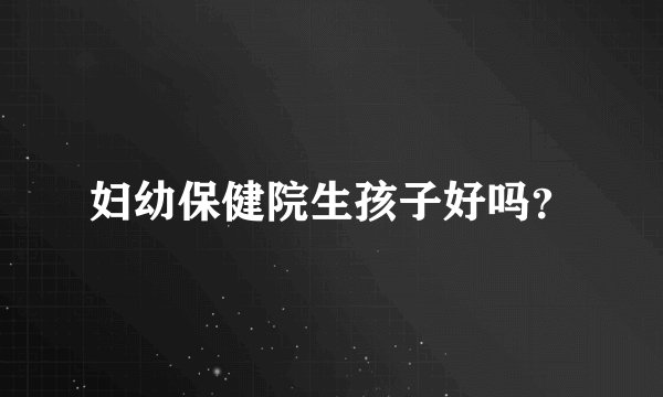 妇幼保健院生孩子好吗？