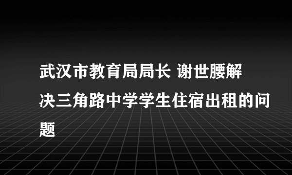 武汉市教育局局长 谢世腰解决三角路中学学生住宿出租的问题