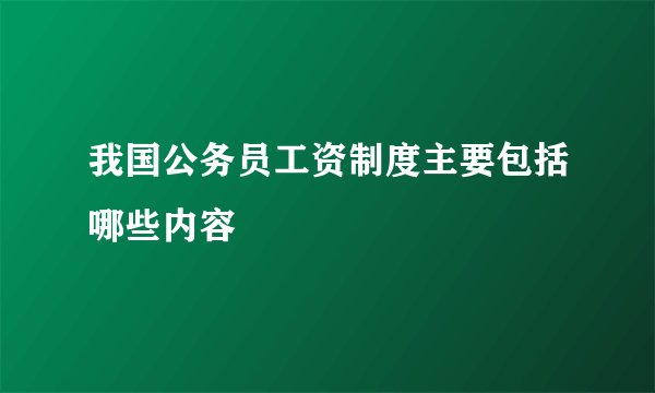 我国公务员工资制度主要包括哪些内容