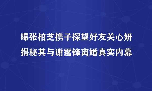 曝张柏芝携子探望好友关心妍揭秘其与谢霆锋离婚真实内幕
