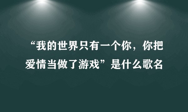 “我的世界只有一个你，你把爱情当做了游戏”是什么歌名