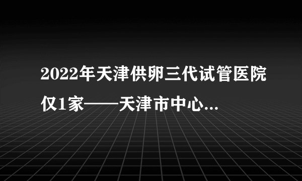 2022年天津供卵三代试管医院仅1家——天津市中心妇产科医院