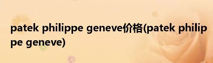 patek philippe geneve价格(patek philippe geneve)