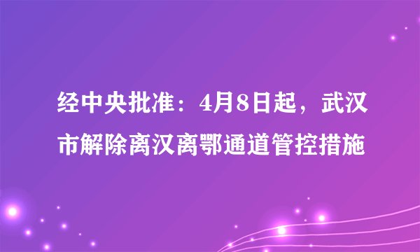 经中央批准：4月8日起，武汉市解除离汉离鄂通道管控措施