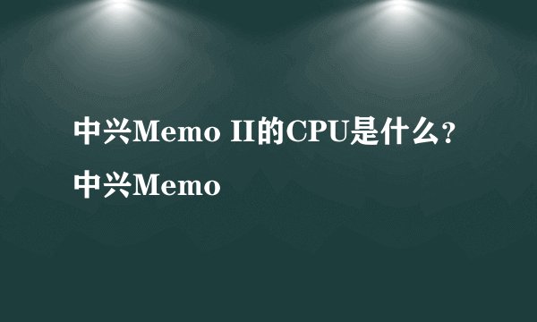 中兴Memo II的CPU是什么？中兴Memo