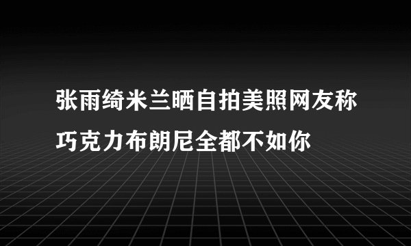张雨绮米兰晒自拍美照网友称巧克力布朗尼全都不如你