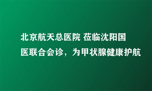 北京航天总医院 莅临沈阳国医联合会诊，为甲状腺健康护航