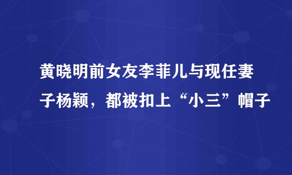 黄晓明前女友李菲儿与现任妻子杨颖，都被扣上“小三”帽子