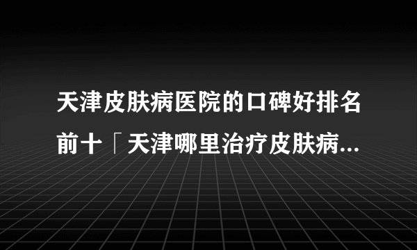 天津皮肤病医院的口碑好排名前十「天津哪里治疗皮肤病」公开实力排名榜单！