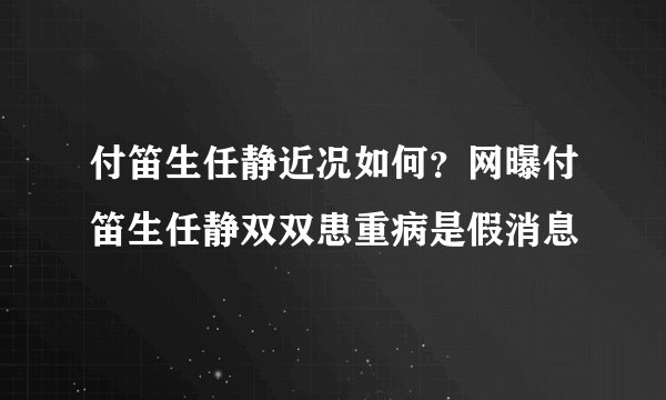 付笛生任静近况如何？网曝付笛生任静双双患重病是假消息