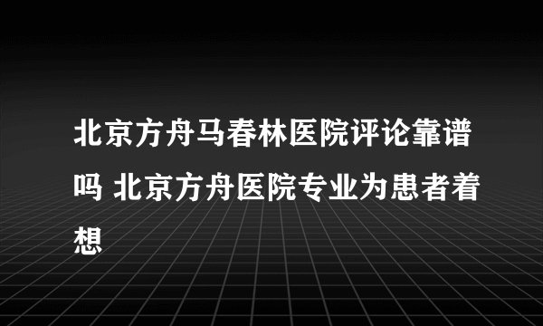 北京方舟马春林医院评论靠谱吗 北京方舟医院专业为患者着想