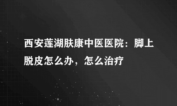 西安莲湖肤康中医医院：脚上脱皮怎么办，怎么治疗