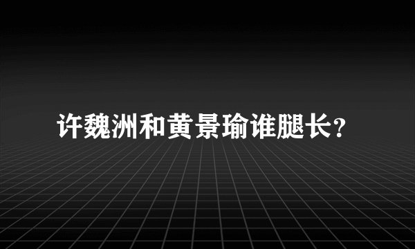 许魏洲和黄景瑜谁腿长？