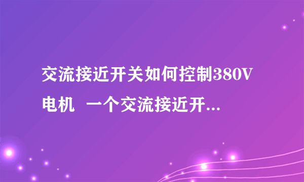 交流接近开关如何控制380V电机  一个交流接近开关,当金属片靠近接近开关时,接近开关发生感应,之后应该接什么设备最终达到让380V2.2Kw额定电流5A电机运转的目的呢?（金属片靠近接近开关,三相电路接通,电机运转；金属片离开接近开关,三相电断路,电机停止.）  之前的电路是这样接的,如下图：  三相电源——漏电保护器——交流接触器——空气开关——热继电器——三相电机  接近开关应接在什么位置?需要外接什么设备或继电器?外接设备或继电器应该怎么接?求高人指点（最好有接线图）