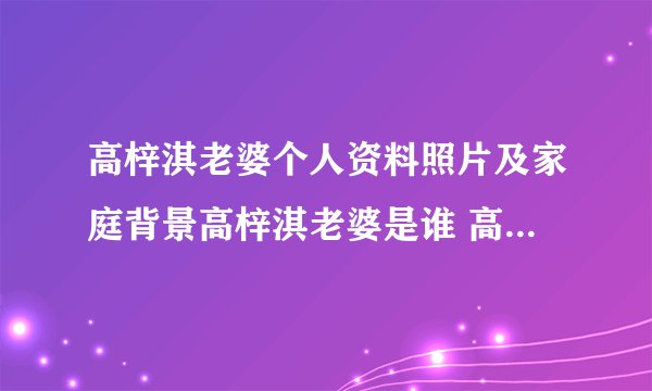 高梓淇老婆个人资料照片及家庭背景高梓淇老婆是谁 高梓 - 个人资料