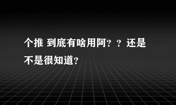 个推 到底有啥用阿？？还是不是很知道？