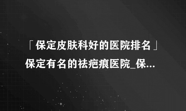 「保定皮肤科好的医院排名」保定有名的祛疤痕医院_保定附近去疤痕正规专业医院