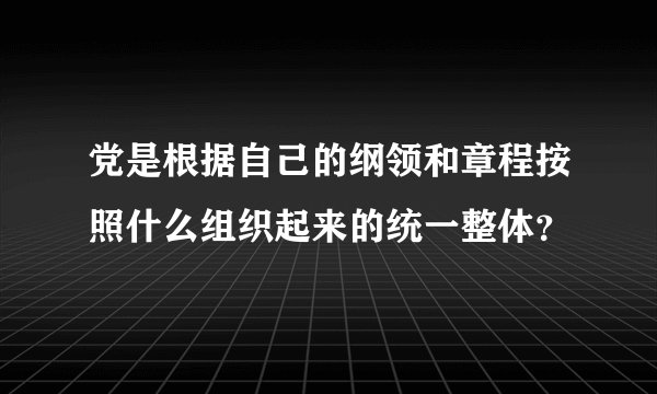 党是根据自己的纲领和章程按照什么组织起来的统一整体？