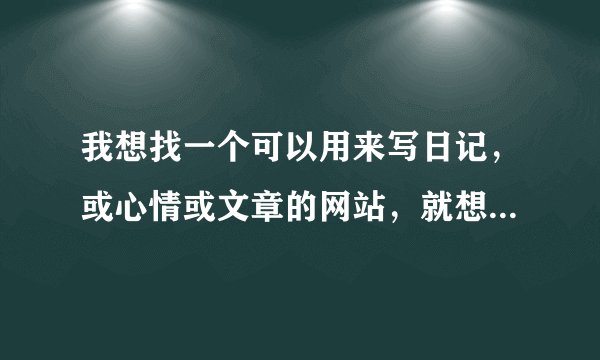 我想找一个可以用来写日记，或心情或文章的网站，就想用心在那里写