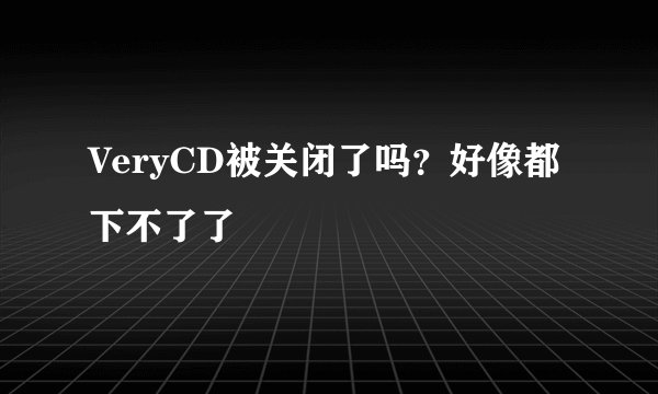 VeryCD被关闭了吗？好像都下不了了