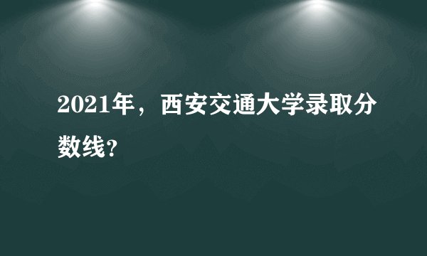 2021年，西安交通大学录取分数线？