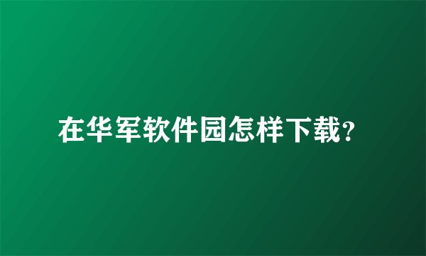 在华军软件园怎样下载？