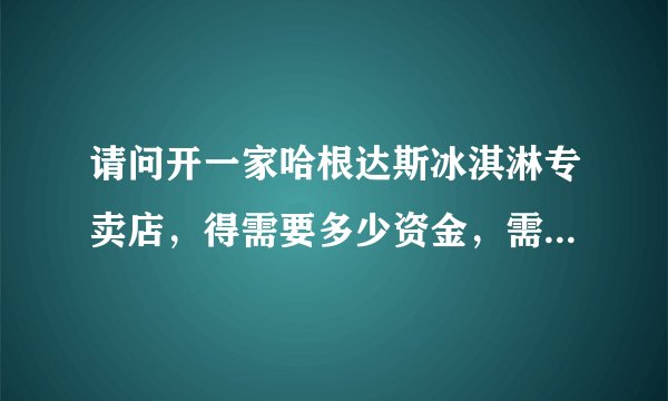 请问开一家哈根达斯冰淇淋专卖店，得需要多少资金，需要什么条件？？？