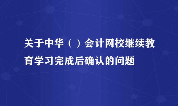 关于中华（）会计网校继续教育学习完成后确认的问题